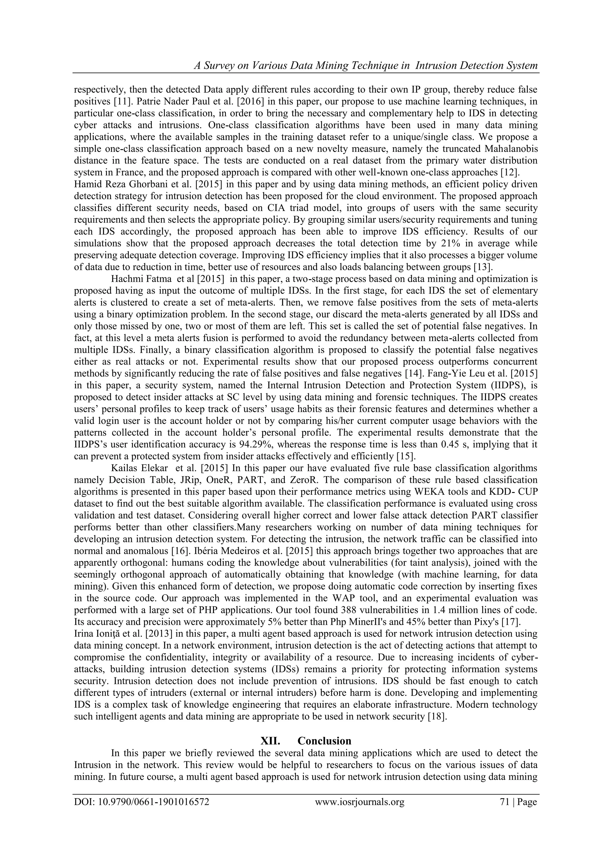 A Survey on Various Data Mining Technique in Intrusion Detection System
DOI: 10.9790/0661-1901016572 www.iosrjournals.org 71 | Page
respectively, then the detected Data apply different rules according to their own IP group, thereby reduce false
positives [11]. Patrie Nader Paul et al. [2016] in this paper, our propose to use machine learning techniques, in
particular one-class classification, in order to bring the necessary and complementary help to IDS in detecting
cyber attacks and intrusions. One-class classification algorithms have been used in many data mining
applications, where the available samples in the training dataset refer to a unique/single class. We propose a
simple one-class classification approach based on a new novelty measure, namely the truncated Mahalanobis
distance in the feature space. The tests are conducted on a real dataset from the primary water distribution
system in France, and the proposed approach is compared with other well-known one-class approaches [12].
Hamid Reza Ghorbani et al. [2015] in this paper and by using data mining methods, an efficient policy driven
detection strategy for intrusion detection has been proposed for the cloud environment. The proposed approach
classifies different security needs, based on CIA triad model, into groups of users with the same security
requirements and then selects the appropriate policy. By grouping similar users/security requirements and tuning
each IDS accordingly, the proposed approach has been able to improve IDS efficiency. Results of our
simulations show that the proposed approach decreases the total detection time by 21% in average while
preserving adequate detection coverage. Improving IDS efficiency implies that it also processes a bigger volume
of data due to reduction in time, better use of resources and also loads balancing between groups [13].
Hachmi Fatma et al [2015] in this paper, a two-stage process based on data mining and optimization is
proposed having as input the outcome of multiple IDSs. In the first stage, for each IDS the set of elementary
alerts is clustered to create a set of meta-alerts. Then, we remove false positives from the sets of meta-alerts
using a binary optimization problem. In the second stage, our discard the meta-alerts generated by all IDSs and
only those missed by one, two or most of them are left. This set is called the set of potential false negatives. In
fact, at this level a meta alerts fusion is performed to avoid the redundancy between meta-alerts collected from
multiple IDSs. Finally, a binary classification algorithm is proposed to classify the potential false negatives
either as real attacks or not. Experimental results show that our proposed process outperforms concurrent
methods by significantly reducing the rate of false positives and false negatives [14]. Fang-Yie Leu et al. [2015]
in this paper, a security system, named the Internal Intrusion Detection and Protection System (IIDPS), is
proposed to detect insider attacks at SC level by using data mining and forensic techniques. The IIDPS creates
users’ personal profiles to keep track of users’ usage habits as their forensic features and determines whether a
valid login user is the account holder or not by comparing his/her current computer usage behaviors with the
patterns collected in the account holder’s personal profile. The experimental results demonstrate that the
IIDPS’s user identification accuracy is 94.29%, whereas the response time is less than 0.45 s, implying that it
can prevent a protected system from insider attacks effectively and efficiently [15].
Kailas Elekar et al. [2015] In this paper our have evaluated five rule base classification algorithms
namely Decision Table, JRip, OneR, PART, and ZeroR. The comparison of these rule based classification
algorithms is presented in this paper based upon their performance metrics using WEKA tools and KDD- CUP
dataset to find out the best suitable algorithm available. The classification performance is evaluated using cross
validation and test dataset. Considering overall higher correct and lower false attack detection PART classifier
performs better than other classifiers.Many researchers working on number of data mining techniques for
developing an intrusion detection system. For detecting the intrusion, the network traffic can be classified into
normal and anomalous [16]. Ibéria Medeiros et al. [2015] this approach brings together two approaches that are
apparently orthogonal: humans coding the knowledge about vulnerabilities (for taint analysis), joined with the
seemingly orthogonal approach of automatically obtaining that knowledge (with machine learning, for data
mining). Given this enhanced form of detection, we propose doing automatic code correction by inserting fixes
in the source code. Our approach was implemented in the WAP tool, and an experimental evaluation was
performed with a large set of PHP applications. Our tool found 388 vulnerabilities in 1.4 million lines of code.
Its accuracy and precision were approximately 5% better than Php MinerII's and 45% better than Pixy's [17].
Irina Ioniţă et al. [2013] in this paper, a multi agent based approach is used for network intrusion detection using
data mining concept. In a network environment, intrusion detection is the act of detecting actions that attempt to
compromise the confidentiality, integrity or availability of a resource. Due to increasing incidents of cyber-
attacks, building intrusion detection systems (IDSs) remains a priority for protecting information systems
security. Intrusion detection does not include prevention of intrusions. IDS should be fast enough to catch
different types of intruders (external or internal intruders) before harm is done. Developing and implementing
IDS is a complex task of knowledge engineering that requires an elaborate infrastructure. Modern technology
such intelligent agents and data mining are appropriate to be used in network security [18].
XII. Conclusion
In this paper we briefly reviewed the several data mining applications which are used to detect the
Intrusion in the network. This review would be helpful to researchers to focus on the various issues of data
mining. In future course, a multi agent based approach is used for network intrusion detection using data mining
 