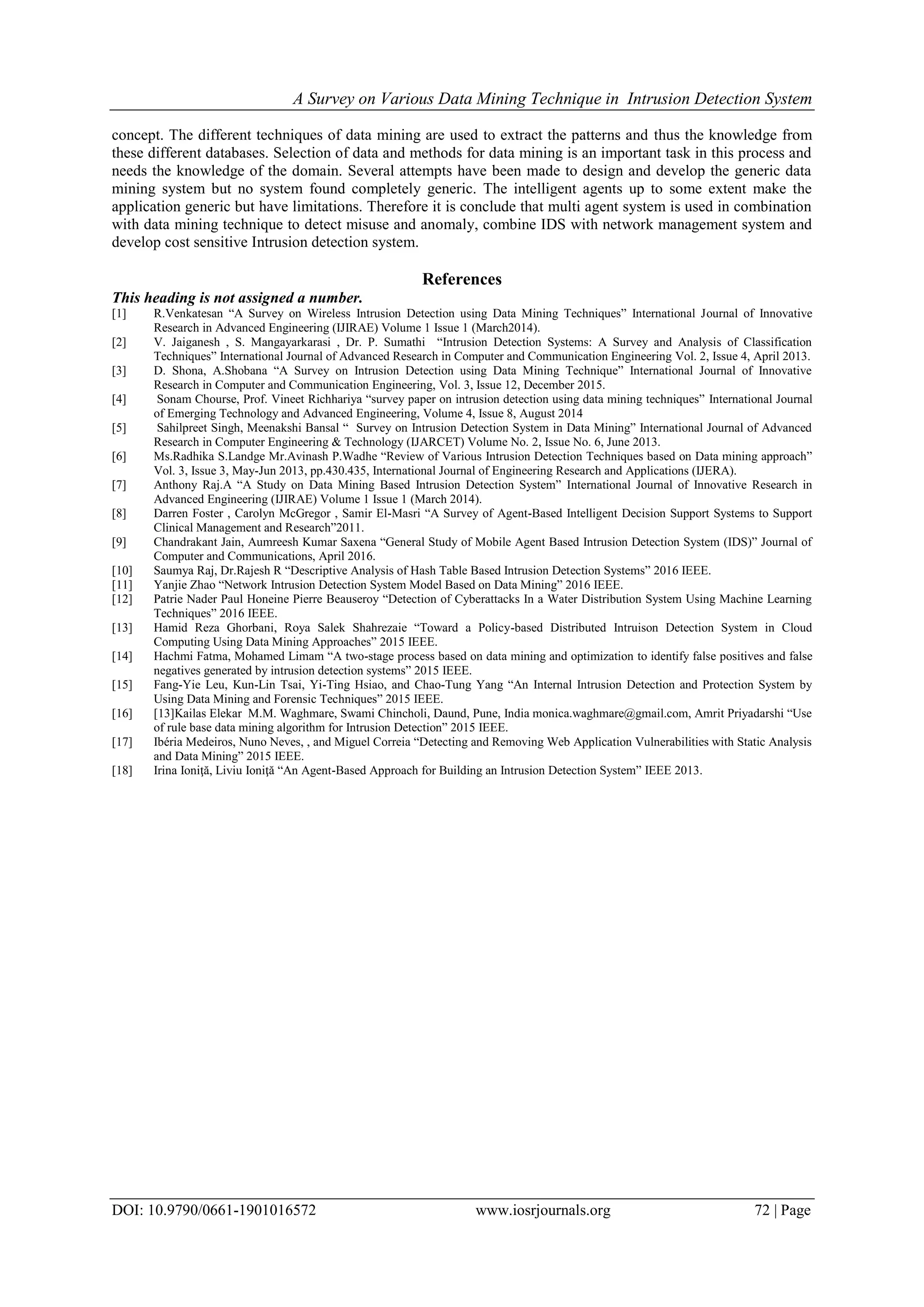 A Survey on Various Data Mining Technique in Intrusion Detection System
DOI: 10.9790/0661-1901016572 www.iosrjournals.org 72 | Page
concept. The different techniques of data mining are used to extract the patterns and thus the knowledge from
these different databases. Selection of data and methods for data mining is an important task in this process and
needs the knowledge of the domain. Several attempts have been made to design and develop the generic data
mining system but no system found completely generic. The intelligent agents up to some extent make the
application generic but have limitations. Therefore it is conclude that multi agent system is used in combination
with data mining technique to detect misuse and anomaly, combine IDS with network management system and
develop cost sensitive Intrusion detection system.
References
This heading is not assigned a number.
[1] R.Venkatesan “A Survey on Wireless Intrusion Detection using Data Mining Techniques” International Journal of Innovative
Research in Advanced Engineering (IJIRAE) Volume 1 Issue 1 (March2014).
[2] V. Jaiganesh , S. Mangayarkarasi , Dr. P. Sumathi “Intrusion Detection Systems: A Survey and Analysis of Classification
Techniques” International Journal of Advanced Research in Computer and Communication Engineering Vol. 2, Issue 4, April 2013.
[3] D. Shona, A.Shobana “A Survey on Intrusion Detection using Data Mining Technique” International Journal of Innovative
Research in Computer and Communication Engineering, Vol. 3, Issue 12, December 2015.
[4] Sonam Chourse, Prof. Vineet Richhariya “survey paper on intrusion detection using data mining techniques” International Journal
of Emerging Technology and Advanced Engineering, Volume 4, Issue 8, August 2014
[5] Sahilpreet Singh, Meenakshi Bansal “ Survey on Intrusion Detection System in Data Mining” International Journal of Advanced
Research in Computer Engineering & Technology (IJARCET) Volume No. 2, Issue No. 6, June 2013.
[6] Ms.Radhika S.Landge Mr.Avinash P.Wadhe “Review of Various Intrusion Detection Techniques based on Data mining approach”
Vol. 3, Issue 3, May-Jun 2013, pp.430.435, International Journal of Engineering Research and Applications (IJERA).
[7] Anthony Raj.A “A Study on Data Mining Based Intrusion Detection System” International Journal of Innovative Research in
Advanced Engineering (IJIRAE) Volume 1 Issue 1 (March 2014).
[8] Darren Foster , Carolyn McGregor , Samir El-Masri “A Survey of Agent-Based Intelligent Decision Support Systems to Support
Clinical Management and Research”2011.
[9] Chandrakant Jain, Aumreesh Kumar Saxena “General Study of Mobile Agent Based Intrusion Detection System (IDS)” Journal of
Computer and Communications, April 2016.
[10] Saumya Raj, Dr.Rajesh R “Descriptive Analysis of Hash Table Based Intrusion Detection Systems” 2016 IEEE.
[11] Yanjie Zhao “Network Intrusion Detection System Model Based on Data Mining” 2016 IEEE.
[12] Patrie Nader Paul Honeine Pierre Beauseroy “Detection of Cyberattacks In a Water Distribution System Using Machine Learning
Techniques” 2016 IEEE.
[13] Hamid Reza Ghorbani, Roya Salek Shahrezaie “Toward a Policy-based Distributed Intruison Detection System in Cloud
Computing Using Data Mining Approaches” 2015 IEEE.
[14] Hachmi Fatma, Mohamed Limam “A two-stage process based on data mining and optimization to identify false positives and false
negatives generated by intrusion detection systems” 2015 IEEE.
[15] Fang-Yie Leu, Kun-Lin Tsai, Yi-Ting Hsiao, and Chao-Tung Yang “An Internal Intrusion Detection and Protection System by
Using Data Mining and Forensic Techniques” 2015 IEEE.
[16] [13]Kailas Elekar M.M. Waghmare, Swami Chincholi, Daund, Pune, India monica.waghmare@gmail.com, Amrit Priyadarshi “Use
of rule base data mining algorithm for Intrusion Detection” 2015 IEEE.
[17] Ibéria Medeiros, Nuno Neves, , and Miguel Correia “Detecting and Removing Web Application Vulnerabilities with Static Analysis
and Data Mining” 2015 IEEE.
[18] Irina Ioniţă, Liviu Ioniţă “An Agent-Based Approach for Building an Intrusion Detection System” IEEE 2013.
 