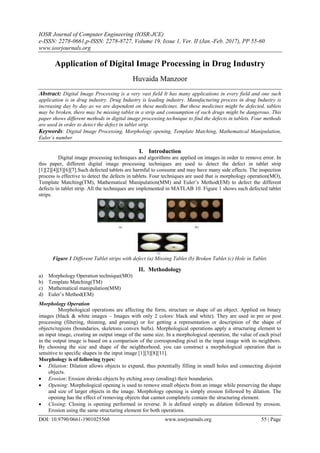 IOSR Journal of Computer Engineering (IOSR-JCE)
e-ISSN: 2278-0661,p-ISSN: 2278-8727, Volume 19, Issue 1, Ver. II (Jan.-Feb. 2017), PP 55-60
www.iosrjournals.org
DOI: 10.9790/0661-1901025560 www.iosrjournals.org 55 | Page
Application of Digital Image Processing in Drug Industry
Huvaida Manzoor
Abstract: Digital Image Processing is a very vast field It has many applications in every field and one such
application is in drug industry. Drug Industry is leading industry. Manufacturing process in drug Industry is
increasing day by day as we are dependent on these medicines. But these medicines might be defected, tablets
may be broken, there may be missing tablet in a strip and consumption of such drugs might be dangerous. This
paper shows different methods in digital image processing technique to find the defects in tablets. Four methods
are used in order to detect the defect in tablet strip.
Keywords: Digital Image Processing, Morphology opening, Template Matching, Mathematical Manipulation,
Euler’s number
I. Introduction
Digital image processing techniques and algorithms are applied on images in order to remove error. In
this paper, different digital image processing techniques are used to detect the defect in tablet strip
[1][2][4][5][6][7].Such defected tablets are harmful to consume and may have many side effects. The inspection
process is effective to detect the defects in tablets. Four techniques are used that is morphology operation(MO),
Template Matching(TM), Mathematical Manipulation(MM) and Euler’s Method(EM) to defect the different
defects in tablet strip. All the techniques are implemented in MATLAB 10. Figure 1 shows such defected tablet
strips.
Figure 1 Different Tablet strips with defect (a) Missing Tablet (b) Broken Tablet (c) Hole in Tablet.
II. Methodology
a) Morphology Operation technique(MO)
b) Template Matching(TM)
c) Mathematical manipulation(MM)
d) Euler’s Method(EM)
Morphology Operation
Morphological operations are affecting the form, structure or shape of an object. Applied on binary
images (black & white images – Images with only 2 colors: black and white). They are used in pre or post
processing (filtering, thinning, and pruning) or for getting a representation or description of the shape of
objects/regions (boundaries, skeletons convex hulls). Morphological operations apply a structuring element to
an input image, creating an output image of the same size. In a morphological operation, the value of each pixel
in the output image is based on a comparison of the corresponding pixel in the input image with its neighbors.
By choosing the size and shape of the neighborhood, you can construct a morphological operation that is
sensitive to specific shapes in the input image [1][3][8][11].
Morphology is of following types:
 Dilation: Dilation allows objects to expand, thus potentially filling in small holes and connecting disjoint
objects.
 Erosion: Erosion shrinks objects by etching away (eroding) their boundaries.
 Opening: Morphological opening is used to remove small objects from an image while preserving the shape
and size of larger objects in the image. Morphology opening is simply erosion followed by dilation. The
opening has the effect of removing objects that cannot completely contain the structuring element.
 Closing: Closing is opening performed in reverse. It is defined simply as dilation followed by erosion.
Erosion using the same structuring element for both operations.
 