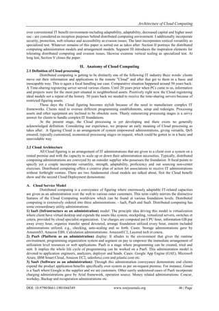 Architecture of Cloud Computing
DOI: 10.9790/0661-1901044549 www.iosrjournals.org 46 | Page
over conventional IT benefit environment-including adaptability, adaptability, decreased capital and higher asset
use - are considered as reception purposes behind distributed computing environment. I additionally incorporate
security, protection, web reliance and accessibility as evasion issues. The later incorporates vertical versatility as
specialized test. Whatever remains of this paper is sorted out as takes after: Section II portrays the distributed
computing administration models and arrangement models. Segment III introduces the inspiration elements for
tolerating distributed computing and evasion issues, likewise examine vertical scaling as specialized test. At
long last, Section V closes the paper.
II. Anatomy of Cloud Computing
2.1 Definition of Cloud processing
Distributed computing is getting to be distinctly one of the following IT industry Buzz words: clients
move out their information and applications to the remote "Cloud" and after that get to them in a basic and
inescapable way. This is again a focal handling use case. Comparative situation happened around 50 years back:
A Time-sharing registering server served various clients. Until 20 years prior when PCs came to us, information
and projects were for the most part situated in neighborhood assets. Positively right now the Cloud registering
ideal models not a repeat of the history. 50 years back we needed to receive the time-sharing servers because of
restricted figuring assets.
These days the Cloud figuring becomes stylish because of the need to manufacture complex IT
frameworks. Clients need to oversee different programming establishments, setup and redesigns. Processing
assets and other equipment are inclined to be obsolete soon. Thusly outsourcing processing stages is a savvy
answer for clients to handle complex IT foundations.
At the present stage, the Cloud processing is yet developing and there exists no generally
acknowledged definition. Considering our experience, we propose an early meaning of Cloud processing as
takes after: A figuring Cloud is an arrangement of system empowered administrations, giving versatile, QoS
ensured, typically customized, economical processing stages on request, which could be gotten to in a basic and
unavoidable way.
2.2 Cloud Architecture
All Cloud figuring is an arrangement of IT administrations that are given to a client over a system on a
rented premise and with the capacity to scale up or down their administration necessities. Typically, distributed
computing administrations are conveyed by an outsider supplier who possesses the foundation. It focal points to
specify yet a couple incorporate versatility, strength, adaptability, proficiency and out sourcing non-center
exercises. Distributed computing offers a creative plan of action for associations to receive IT administrations
without forthright venture. There are two fundamental cloud models are talked about, first the Cloud benefit
show and the second Cloud Deployment demonstrate.
A. Cloud Service Model
Distributed computing is a conveyance of figuring where enormously adaptable IT-related capacities
are given as an administration over the web to various outer customers. This term viably mirrors the distinctive
features of the Cloud Computing worldview which can be found at various foundation levels. Distributed
computing is extensively ordered into three administrations: - IaaS, PaaS and SaaS. Distributed computing has
some extraordinary utility administrations.
1) IaaS (Infrastructure as an administration) model: The principle idea driving this model is virtualization
where client have virtual desktop and expends the assets like system, stockpiling, virtualized servers, switches et
cetera, provided by cloud specialist organization. Use charges are computed per CPU hour, information GB put
away every hour, organize transfer speed devoured, arrange foundation utilized every hour, esteem included
administrations utilized, e.g., checking, auto-scaling and so forth. Cases: Storage administrations gave by
AmazonS3, Amazon EBS. Calculation administrations: AmazonEC2, Layered tech et cetera.
2) PaaS (Platform as an administration) display: It alludes to the environment that gives the runtime
environment, programming organization system and segment on pay to empower the immediate arrangement of
utilization level resources or web applications. PaaS is a stage where programming can be created, tried and
sent. It implies the whole life cycle of programming can be worked on a PaaS. This administration model is
devoted to application engineers, analyzers, deployer and heads. Cases: Google App Engine (GAE), Microsoft
Azure, IBM Smart Cloud, Amazon EC2, salesforce.com and jelastic.com etc.
3) SaaS (Software as an administration): Through this administration conveyance demonstrate end clients
expend the product application benefits specifically over system as per on-request premise. For instance, Gmail
is a SaaS where Google is the supplier and we are customers. Other surely understood cases of PaaS incorporate
charging administrations gave by Arial framework, operation source. Money related administrations: Concur,
workday, Backup and recuperation administrations etc.
 