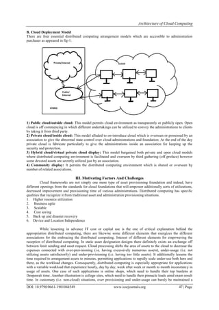 Architecture of Cloud Computing
DOI: 10.9790/0661-1901044549 www.iosrjournals.org 47 | Page
B. Cloud Deployment Model
There are four essential distributed computing arrangement models which are accessible to administration
purchaser as appeared in fig-1.
1) Public cloud/outside cloud: This model permits cloud environment as transparently or publicly open. Open
cloud is off commencing in which different undertakings can be utilized to convey the administrations to clients
by taking it from third party.
2) Private cloud/inside cloud: This model alluded to on-introduce cloud which is overseen or possessed by an
association to give the abnormal state control over cloud administrations and foundation. At the end of the day
private cloud is fabricate particularly to give the administrations inside an association for keeping up the
security and protection.
3) Hybrid cloud/virtual private cloud display: This model bargained both private and open cloud models
where distributed computing environment is facilitated and overseen by third gathering (off-preface) however
some devoted assets are secretly utilized just by an association.
4) Community display: It permits the distributed computing environment which is shared or overseen by
number of related associations.
III. Motivating Factors And Challenges
Cloud frameworks are not simply one more type of asset provisioning foundation and indeed, have
different openings from the standards for cloud foundations that will empower additionally sorts of utilizations,
decreased improvement and provisioning time of various administrations. Distributed computing has specific
qualities that recognize it from traditional asset and administration provisioning situations.
1. Higher resource utilization
2. Business agile
3. Scalable
4. Cost saving
5. Back up and disaster recovery
6. Device and Location Independence
While lessening in advance IT cost or capital use is the one of critical explanation behind the
appropriation distributed computing, there are likewise some different elements that energizes the different
associations for the embracing the distributed computing. Interest of different elements for empowering the
reception of distributed computing. In static asset designation designs there definitely exists an exchange off
between limit sending and asset request. Cloud processing shifts the area of assets to the cloud to decrease the
expenses connected with over-provisioning (i.e. having excessively numerous assets), under-usage (i.e. not
utilizing assets satisfactorily) and under-provisioning (i.e. having too little assets). It additionally lessens the
time required to arrangement assets to minutes, permitting applications to rapidly scale under-use both here and
there, as the workload changes. Consequently, distributed computing is especially appropriate for applications
with a variable workload that experience hourly, day by day, week after week or month to month inconstancy in
usage of assets. One case of such applications is online shops, which need to handle their top burdens at
Deepawali time. Another illustration is college sites, which need to handle their pinnacle loads amid exam result
time. In customary (i.e. non-cloud) situations, over provisioning and under-usage can barely be maintained a
 