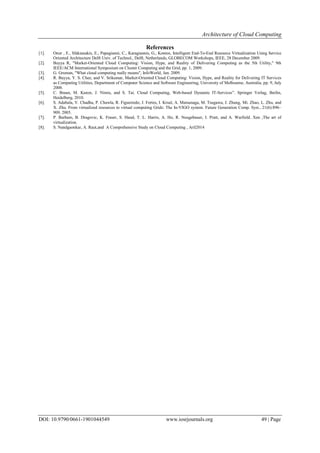 Architecture of Cloud Computing
DOI: 10.9790/0661-1901044549 www.iosrjournals.org 49 | Page
References
[1]. Onur , E., Sfakianakis, E., Papagianni, C., Karagiannis, G., Kontos, Intelligent End-To-End Resource Virtualization Using Service
Oriented Architecture Delft Univ. of Technol., Delft, Netherlands, GLOBECOM Workshops, IEEE, 28 December 2009.
[2]. Buyya R, "Market-Oriented Cloud Computing: Vision, Hype, and Reality of Delivering Computing as the 5th Utility," 9th
IEEE/ACM International Symposium on Cluster Computing and the Grid, pp. 1, 2009.
[3]. G. Gruman, "What cloud computing really means", InfoWorld, Jan. 2009.
[4]. R. Buyya, Y. S. Chee, and V. Srikumar, Market-Oriented Cloud Computing: Vision, Hype, and Reality for Delivering IT Services
as Computing Utilities, Department of Computer Science and Software Engineering, University of Melbourne, Australia, pp. 9, July
2008.
[5]. C. Braun, M. Kunze, J. Nimis, and S. Tai. Cloud Computing, Web-based Dynamic IT-Services”. Springer Verlag, Berlin,
Heidelberg, 2010.
[6]. S. Adabala, V. Chadha, P. Chawla, R. Figueiredo, J. Fortes, I. Krsul, A. Matsunaga, M. Tsugawa, J. Zhang, Mi. Zhao, L. Zhu, and
X. Zhu. From virtualized resources to virtual computing Grids: The In-VIGO system. Future Generation Comp. Syst., 21(6):896–
909, 2005.
[7]. P. Barham, B. Dragovic, K. Fraser, S. Hand, T. L. Harris, A. Ho, R. Neugebauer, I. Pratt, and A. Warfield. Xen ,The art of
virtualization.
[8]. S. Nandgaonkar, A. Raut,and A Comprehensive Study on Cloud Computing , Aril2014
 