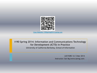 Class Website: i190spring2014.sanng.com

i190 Spring 2014: Information and Communications Technology
for Development (ICTD) in Practice
University of California Berkeley, School of Information

LECTURE 11: 5 Mar 2014
Instructor: San Ng (www.sanng.com)

 