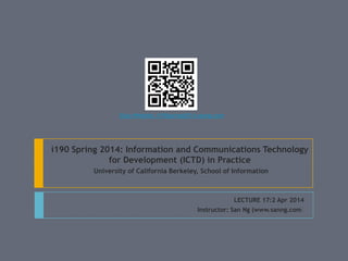 i190 Spring 2014: Information and Communications Technology
for Development (ICTD) in Practice
University of California Berkeley, School of Information
LECTURE 17:2 Apr 2014
Instructor: San Ng (www.sanng.com)
Class Website: i190spring2014.sanng.com
 