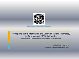 i190 Spring 2014: Information and Communications Technology
for Development (ICTD) in Practice
University of California Berkeley, School of Information
LECTURE 19: 9 Apr 2014
Instructor: San Ng (www.sanng.com)
Class Website: i190spring2014.sanng.com
 