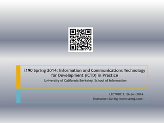 i190 Spring 2014: Information and Communications Technology
for Development (ICTD) in Practice
University of California Berkeley, School of Information

LECTURE 2: 26 Jan 2014
Instructor: San Ng (www.sanng.com)

 