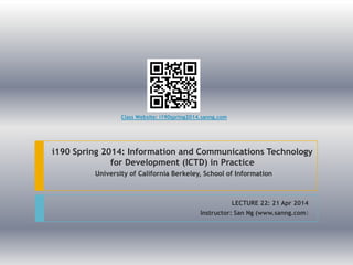 i190 Spring 2014: Information and Communications Technology
for Development (ICTD) in Practice
University of California Berkeley, School of Information
LECTURE 22: 21 Apr 2014
Instructor: San Ng (www.sanng.com)
Class Website: i190spring2014.sanng.com
 