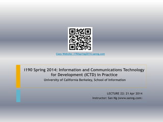 i190 Spring 2014: Information and Communications Technology
for Development (ICTD) in Practice
University of California Berkeley, School of Information
LECTURE 22: 21 Apr 2014
Instructor: San Ng (www.sanng.com)
Class Website: i190spring2014.sanng.com
 