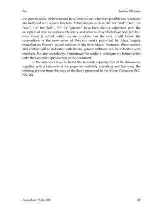 Pasi September 1930, Lisbon
Pessoa Plural: 1 (P./Spr. 2012) 262
the genetic notes. Abbreviations have been solved wherever possible and solutions
are indicated with square brackets. Abbreviations such as “&” for “and”, “&c.” for
“etc.”, “½” for “half”, “¼” for “quarter” have been silently expanded, with the
exception of time indications. Planetary and other such symbols have been left, but
their name is added within square brackets. For the rest, I will follow the
conventions of the new series of Pessoa’s works published by Ática, largely
modelled on Pessoa’s critical editions in the Serie Maior. Footnotes about content
and context will be indicated with letters, genetic endnotes will be indicated with
numbers. For any uncertainty, I encourage the reader to compare my transcription
with the facsimile reproduction of the document.
In the annexes I have included the facsimile reproduction of the document,
together with a facsimile of the pages immediately preceding and following the
missing portion from the copy of the diary preserved in the Yorke Collection (YC,
NS, 20).
 
