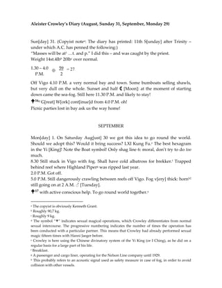 Aleister Crowley’s Diary (August, Sunday 31, September, Monday 29)
Sun[day] 31. (Copyist notea: The diary has printed: 11th S[unday] after Trinity –
under which A.C. has penned the following:)
“Masses will be at1 …t. and p.” I did this – and was caught by the priest.
Weight 14st.4lbb 20lbc over normal.
1.30 – 4.0 59
P.M. 2
Off Vigo 4.10 P.M. a very normal bay and town. Some bumboats selling shawls,
but very dull on the whole. Sunset and half a [Moon]: at the moment of starting
down came the sea-fog. Still here 11.30 P.M. and likely to stay!
16d G[reat] W[ork] cont[inue]d from 4.0 P.M. oh!
Picnic parties lost in bay ask us the way home!
SEPTEMBER
Mon[day] 1. On Saturday Aug[ust] 30 we got this idea to go round the world.
Should we adopt this? Would it bring success? LXI Kung Fu.e The best hexagram
in the Yi [King]! Note the Boat symbol! Only shag line 6: moral, don’t try to do too
much.
8.30 Still stuck in Vigo with fog. Shall have cold albatross for brekker.f Trapped
behind reef where Highland Piperg was ripped last year.
2.0 P.M. Got off.
5.0 P.M. Still dangerously crawling between reefs off Vigo. Fog v[ery] thick: hornh2
still going on at 2 A.M. ♂ [Tuesday].
17 with active conscious help. To go round world together.a
a The copyist is obviously Kenneth Grant.
b Roughly 90,7 kg.
c Roughly 9 kg.
d The symbol “” indicates sexual magical operations, which Crowley differentiates from normal
sexual intercourse. The progressive numbering indicates the number of times the operation has
been conducted with a particular partner. This means that Crowley had already performed sexual
magic fifteen times with Hanni Jaeger before.
e Crowley is here using the Chinese divinatory system of the Yi King (or I Ching), as he did on a
regular basis for a large part of his life.
f Breakfast.
g A passenger and cargo liner, operating for the Nelson Line company until 1929.
h This probably refers to an acoustic signal used as safety measure in case of fog, in order to avoid
collision with other vessels.
= 27
 