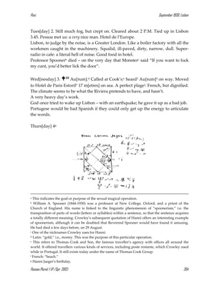 Pasi September 1930, Lisbon
Pessoa Plural: 1 (P./Spr. 2012) 264
Tues[day] 2. Still much fog, but crept on. Cleared about 2 P.M. Tied up in Lisbon
3.45. Pessoa met us: a very nice man. Hotel de l’Europe.
Lisbon, to judge by the noise, is a Greater London. Like a boiler factory with all the
workmen caught in the machinery. Squalid, ill-paved, dirty, narrow, dull. Super-
radio in cafe: a literal hell of noise. Good food in hotel.
Professor Spoonerb died – on the very day that Monsterc said “If you want to lock
my cunt, you’d better lick the door”.
Wed[nesday] 3. 18 Au[rum].d Called at Cook’s:e heard3 Au[rum]4 on way. Moved
to Hotel de Paris Estoril5 17 m[etres] on sea. A perfect plagef: French, but dignified.
The climate seems to be what the Riviera pretends to have, and hasn’t.
A very heavy day’s work.
God once tried to wake up Lisbon – with an earthquake; he gave it up as a bad job.
Portugese would be bad Spanish if they could only get up the energy to articulate
the words.
Thurs[day] 4g
a This indicates the goal or purpose of the sexual magical operation.
b William A. Spooner (1844-1930) was a professor at New College, Oxford, and a priest of the
Church of England. His name is linked to the linguistic phenomenon of “spoonerism,” i.e. the
transposition of parts of words (letters or syllables) within a sentence, so that the sentence acquires
a totally different meaning. Crowley’s subsequent quotation of Hanni offers an interesting example
of spoonerism, although it can be doubted that Reverend Spooner would have found it amusing.
He had died a few days before, on 29 August.
c One of the nicknames Crowley uses for Hanni.
d Latin: “gold,” i.e., money. This was the purpose of this particular operation.
e This refers to Thomas Cook and Son, the famous traveller’s agency with offices all around the
world. It offered travellers various kinds of services, including poste restante, which Crowley used
while in Portugal. It still exists today under the name of Thomas Cook Group.
f French: “beach.”
g Hanni Jaeger’s birthday.
 