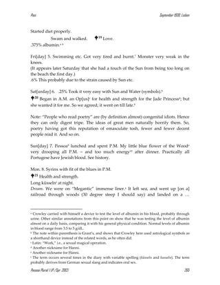 Pasi September 1930, Lisbon
Pessoa Plural: 1 (P./Spr. 2012) 265
Started diet properly.
Swam and walked. 19 Love.
.375% albumin.a 6
Fri[day] 5. Swimming etc. Got very tired and burnt.7 Monster very weak in the
knees.
(It appears later Saturday that she had a touch of the Sun from being too long on
the beach the first day.)
.6% This probably due to the strain caused by Sun etc.
Sat[urday] 6. .25% Took it very easy with Sun and Water (symbols).b
20 Began in A.M. an Op[us]c for health and strength for the Jade Princessd; but
she wanted it for me. So we agreed; it went on till late.8
Note: “People who read poetry” are (by definition almost) congenital idiots. Hence
they can only digest tripe. The ideas of great men naturally horrify them. So,
poetry having got this reputation of emasculate tosh, fewer and fewer decent
people read it. And so on.
Sun[day] 7. Pessoa9 lunched and spent P.M. My little blue flower of the Woode
very drooping all P.M. – and too much energy10 after dinner. Practically all
Portugese have Jewish blood. See history.
Mon. 8. Syrinx with fit of the blues in P.M.
21 Health and strength.
Long küsselnf at night.
Dream. We were on “Megantic” immense liner.a It left sea, and went up [on a]
railroad through woods (30 degree steep I should say) and landed on a …
a Crowley carried with himself a device to test the level of albumin in his blood, probably through
urine. Other similar annotations from this point on show that he was testing the level of albumin
almost on a daily basis, comparing it with his general physical condition. Normal levels of albumin
in blood range from 3.5 to 5 g/dL.
b The note within parenthesis is Grant’s, and shows that Crowley here used astrological symbols as
a shorthand device instead of the related words, as he often did.
c Latin: “Work,” i.e., a sexual magical operation.
d Another nickname for Hanni.
e Another nickname for Hanni.
f The term occurs several times in the diary with variable spelling (küsseln and kusseln). The term
probably derives from German sexual slang and indicates oral sex.
 