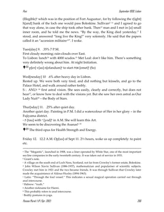 Pasi September 1930, Lisbon
Pessoa Plural: 1 (P./Spr. 2012) 266
(Illegible)b which was in the position of Fort Augustusc, for by following the r[ight]
h[and] bank of the loch one would pass Boleskine. Sullivand 11 and I agreed to go
that way alone, in case the ship took other bank. Then12 man and I met in [a] small
inner room, and he told me the news. “By the way, the King died yesterday.” I
stood, and answered “long live the King!” very solemnly. He said that the papers
called it an “accession militaire13”. I woke.
Tues[day] 9. .35% 7 P.M.
First cloudy morning; rain-clouds over East.
To Lisbon: lunch14 with 4000 scudos.15 Met Leal: don’t like him. There’s something
very definitely wrong about him. At night Initiation.
22 p[er] v[as] n[efandum]e to start ‫אמת‬ [emet]f (So)
Wed[nesday] 10 .6% after heavy day in Lisbon.
Rested up. We were both very tired, and did nothing but küsseln, and go to the
Palace Hotel, and walk around rather feebly.
S ANUg 16 first astral vision. She sees easily, clearly and correctly, but does not
hear17, or know how to deal with the visions yet. But she saw her own astral as Our
Lady Nuit18 – the Body of Stars.
Thur[sday] 11. .25% after quiet day.
Another quiet day. Painting in P.M. I did a watercolour of Her in her glory – in the
Fujiyama district.
- ‫ת‬ [tau] with ‫י‬ [yod]h in A.M. She will learn this Art.
We seem to be discovering the Asanas!i 19
23 The third opus for Health Strength and Energy.
Friday 12. 12.2 A.M. Op[us] of Sept 11. 2⅓ hours, woke us up completely: to paint
etc.
a The “Megantic”, launched in 1908, was a liner operated by White Star, one of the most important
sea line companies in the early twentieth century. It was taken out of service in 1931.
b Grant’s note.
c A village on the south end of Loch Ness, Scotland, not far from Crowley’s former estate, Boleskine.
d John Wilson Navin Sullivan (1886-1937), mathematician and populariser of scientific subjects.
Crowley met him in 1921 and the two became friends. It was through Sullivan that Crowley later
made the acquaintance of Aldous Huxley (1894-1963).
e Latin: “Through the foul vessel.” This indicates a sexual magical operation carried out through
anal intercourse.
f Hebrew: “truth.”
g Another nickname for Hanni.
h This probably refers to anal intercourse.
i Bodily postures in yoga.
 