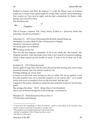 Pasi September 1930, Lisbon
Pessoa Plural: 1 (P./Spr. 2012) 267
Walked to Cascaes and Boca do Infierno.a 20 I wish the W[est] coast of Scotland
could see it: it hasn’t had a good laugh for a long while. Cascaes v[ery] interesting.
Fort, market etc. Very tired at night, and she had a melancholy fit. Drank a little
brandy and went off to sleep.
The diarrhoea-tree
Espadon.
Fish at Cascaes: common. Flat. V[ery] silvery (Called so ... [because] whole fish
looks like a broad sword blade).21
Sat[urday] 13. .475% from j [Thursday] late Kusseln cleared things up.
Meditation: to write a Book for Her of Instruction in Magick.
Question22 and answer method.
We drank quite a lot of Brandy.
24 To bring out her Art.
This was the best Op[us] I remember at all in my whole life. She looked23 like
Clapham Junction. Later she broke down into a very long fit of hysterical sobbing,
which I think cleared up her trouble of mind. “I want to be of some use in the
world.”
Sun[day] 14. .15% S [Saturday] early.
Dream again of huge liner, but this time (bound for Rio) leaving port; down steep
mountain torrents, into very narrow canals etc. etc.
Painting, bathing, etc. Crazy mail.
It seems as if the Gods were forcing me into an ordeal. We are up against it, and
the only practical way out is intensely repulsive to my human side – as it would
not be were I not so insanely in love for the first time! And the last!
I appeal to Her purity: should we adopt the plan proposed in jest for several days
past?b
She arranges the sticks.c XLVI. Shang. Kteis of Air (Symbols)d
This is one of the best hexagrams in the Yi [King] – God damn it!
Mon[day] 15. P[ost] S[criptum]. But see Nov. 6.
7.2% but after much Brandy.
a I leave here the misspelling of “Boca do Inferno,” which is more likely to be Crowley’s than
Grant’s. It occurs in fact also in Crowley’s “suicide” note.
b This might be a first implicit reference to the suicide stunt.
c Another consultation of the I Ching. See above, note e.
d See above, p. 265, note b.
 