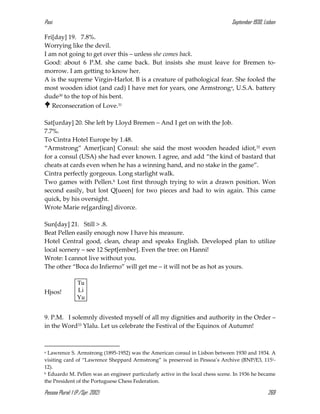 Pasi September 1930, Lisbon
Pessoa Plural: 1 (P./Spr. 2012) 269
Fri[day] 19. 7.8%.
Worrying like the devil.
I am not going to get over this – unless she comes back.
Good: about 6 P.M. she came back. But insists she must leave for Bremen to-
morrow. I am getting to know her.
A is the supreme Virgin-Harlot. B is a creature of pathological fear. She fooled the
most wooden idiot (and cad) I have met for years, one Armstronga, U.S.A. battery
dude30 to the top of his bent.
 Reconsecration of Love.31
Sat[urday] 20. She left by Lloyd Bremen – And I get on with the Job.
7.7%.
To Cintra Hotel Europe by 1.48.
“Armstrong” Amer[ican] Consul: she said the most wooden headed idiot,32 even
for a consul (USA) she had ever known. I agree, and add “the kind of bastard that
cheats at cards even when he has a winning hand, and no stake in the game”.
Cintra perfectly gorgeous. Long starlight walk.
Two games with Pellen.b Lost first through trying to win a drawn position. Won
second easily, but lost Q[ueen] for two pieces and had to win again. This came
quick, by his oversight.
Wrote Marie re[garding] divorce.
Sun[day] 21. Still > .8.
Beat Pellen easily enough now I have his measure.
Hotel Central good, clean, cheap and speaks English. Developed plan to utilize
local scenery – see 12 Sept[ember]. Even the tree: on Hanni!
Wrote: I cannot live without you.
The other “Boca do Infierno” will get me – it will not be as hot as yours.
Hjsos!
9. P.M. I solemnly divested myself of all my dignities and authority in the Order –
in the Word33 Ylalu. Let us celebrate the Festival of the Equinox of Autumn!
a Lawrence S. Armstrong (1895-1952) was the American consul in Lisbon between 1930 and 1934. A
visiting card of “Lawrence Sheppard Armstrong” is preserved in Pessoa’s Archive (BNP/E3, 1151-
12).
b Eduardo M. Pellen was an engineer particularly active in the local chess scene. In 1936 he became
the President of the Portuguese Chess Federation.
Tu
Li
Yu
 