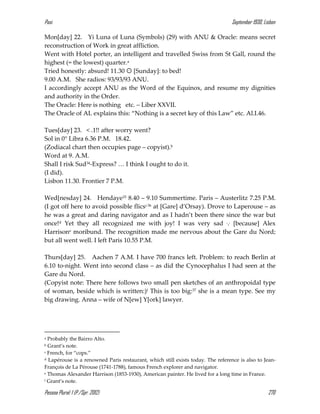 Pasi September 1930, Lisbon
Pessoa Plural: 1 (P./Spr. 2012) 270
Mon[day] 22. Yi Luna of Luna (Symbols) (29) with ANU & Oracle: means secret
reconstruction of Work in great affliction.
Went with Hotel porter, an intelligent and travelled Swiss from St Gall, round the
highest (= the lowest) quarter.a
Tried honestly: absurd! 11.30  [Sunday]: to bed!
9.00 A.M. She radios: 93/93/93 ANU.
I accordingly accept ANU as the Word of the Equinox, and resume my dignities
and authority in the Order.
The Oracle: Here is nothing etc. – Liber XXVII.
The Oracle of AL explains this: “Nothing is a secret key of this Law” etc. Al.I.46.
Tues[day] 23. < .1!! after worry went?
Sol in 0° Libra 6.36 P.M. 18.42.
(Zodiacal chart then occupies page – copyist).b
Word at 9. A.M.
Shall I risk Sud34-Express? … I think I ought to do it.
(I did).
Lisbon 11.30. Frontier 7 P.M.
Wed[nesday] 24. Hendaye35 8.40 – 9.10 Summertime. Paris – Austerlitz 7.25 P.M.
(I got off here to avoid possible flicsc36 at [Gare] d’Orsay). Drove to Laperouse – as
he was a great and daring navigator and as I hadn’t been there since the war but
once!d Yet they all recognized me with joy! I was very sad ... [because] Alex
Harrisone moribund. The recognition made me nervous about the Gare du Nord;
but all went well. I left Paris 10.55 P.M.
Thurs[day] 25. Aachen 7 A.M. I have 700 francs left. Problem: to reach Berlin at
6.10 to-night. Went into second class – as did the Cynocephalus I had seen at the
Gare du Nord.
(Copyist note: There here follows two small pen sketches of an anthropoidal type
of woman, beside which is written:)f This is too big:37 she is a mean type. See my
big drawing. Anna – wife of N[ew] Y[ork] lawyer.
a Probably the Bairro Alto.
b Grant’s note.
c French, for “cops.”
d Lapérouse is a renowned Paris restaurant, which still exists today. The reference is also to Jean-
François de La Pérouse (1741-1788), famous French explorer and navigator.
e Thomas Alexander Harrison (1853-1930), American painter. He lived for a long time in France.
f Grant’s note.
 