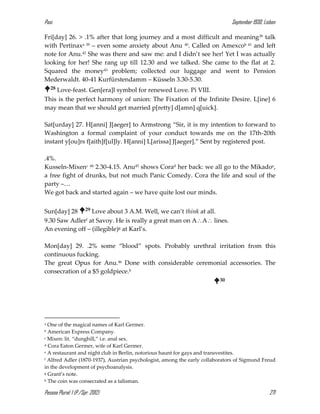 Pasi September 1930, Lisbon
Pessoa Plural: 1 (P./Spr. 2012) 271
Fri[day] 26. > .1% after that long journey and a most difficult and meaning38 talk
with Pertinaxa 39 – even some anxiety about Anu 40. Called on Amexcob 41 and left
note for Anu.42 She was there and saw me: and I didn’t see her! Yet I was actually
looking for her! She rang up till 12.30 and we talked. She came to the flat at 2.
Squared the money43 problem; collected our luggage and went to Pension
Mederwaldt. 40-41 Kurfürstendamm – Küsseln 3.30-5.30.
28 Love-feast. Gen[era]l symbol for renewed Love. Pi VIII.
This is the perfect harmony of union: The Fixation of the Infinite Desire. L[ine] 6
may mean that we should get married p[retty] d[amn] q[uick].
Sat[urday] 27. H[anni] J[aeger] to Armstrong “Sir, it is my intention to forward to
Washington a formal complaint of your conduct towards me on the 17th-20th
instant y[ou]rs f[aith]f[ul]ly. H[anni] L[arissa] J[aeger].” Sent by registered post.
.4%.
Kusseln-Mixenc 44 2.30-4.15. Anu45 shows Corad her back: we all go to the Mikadoe,
a free fight of drunks, but not much Panic Comedy. Cora the life and soul of the
party –…
We got back and started again – we have quite lost our minds.
Sun[day] 28 29 Love about 3 A.M. Well, we can’t think at all.
9.30 Saw Adlerf at Savoy. He is really a great man on AA lines.
An evening off – (illegible)g at Karl’s.
Mon[day] 29. .2% some “blood” spots. Probably urethral irritation from this
continuous fucking.
The great Opus for Anu.46 Done with considerable ceremonial accessories. The
consecration of a $5 goldpiece.h
30
a One of the magical names of Karl Germer.
b American Express Company.
c Mixen: lit. “dunghill,” i.e. anal sex.
d Cora Eaton Germer, wife of Karl Germer.
e A restaurant and night club in Berlin, notorious haunt for gays and transvestites.
f Alfred Adler (1870-1937), Austrian psychologist, among the early collaborators of Sigmund Freud
in the development of psychoanalysis.
g Grant’s note.
h The coin was consecrated as a talisman.
 
