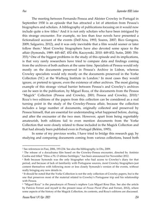Pasi September 1930, Lisbon
Pessoa Plural: 1 (P./Spr. 2012) 254
The meeting between Fernando Pessoa and Aleister Crowley in Portugal in
September 1930 is an episode that has attracted a lot of attention from Pessoa’s
biographers and scholars. A bibliography of publications focusing on it would now
include quite a few titles.2 And it is not only scholars who have been intrigued by
this strange encounter. For example, no less than four novels have presented a
fictionalized account of the events (Dell’Aira, 1993; Soares, 2007; Rico Gongora,
2009; Salgueiro, 2012), and it was only inevitable that a film would sooner or later
follow them.3 Most Crowley biographers have also devoted some space to the
affair (Symonds, 1989: 445-447, 452-456; Kaczynski, 2010: 449-452; Sutin, 2000: 354-
355).4 One of the biggest problems in the study of this episode and its implications,
is that very rarely researchers have tried to compare data and findings coming
from the archives of both authors at the same time. Specialists of Pessoa would rely
mostly on the documents preserved in Pessoa’s Archive in Lisbon, whereas
Crowley specialists would rely mostly on the documents preserved in the Yorke
Collection (YC) at the Warburg Institute in London.5 In most cases they would
ignore, or pretend to ignore, even the existence of other archives. The most glaring
example of this strange virtual barrier between Pessoa’s and Crowley’s archives
can be seen in the publication, by Miguel Roza, of the documents from the Pessoa
“Magick” Collection (Pessoa and Crowley, 2001; Pessoa and Crowley, 2010).6
Roza’s two editions of the papers from this collection can be considered as a real
turning point in the study of the Crowley-Pessoa affair, because the collection
includes a large number of documents, originally collected and preserved by
Pessoa himself, that are essential for understanding what happened before, during,
and after the encounter of the two men. However, apart from being regrettably
amateurish, both editions fail to even mention documents from the Yorke
Collection that were closely related to those included in the Magick Collection and
that had already been published even in Portugal (Belém, 1995).
In some of my previous works, I have tried to bridge this research gap, by
studying and comparing documents coming from various collections, based both
2 See references in Pasi, 2006, 193-234. See also the bibliography in Dix, 2009.
3 The release of a docudrama film based on the Crowley-Pessoa encounter, directed by António
Cunha and titled “Hino a Pã. O último Sortilégio,” has been announced for November 2012.
4 Both because Symonds was the only biographer who had access to Crowley’s diary for that
period, and because of lack of familiarity with Portuguese sources, most Crowley biographers just
content themselves with following more or less closely Symonds’s version of the events, without
really bringing any new details in.
5 It should be noted that the Yorke Collection is not the only collection of Crowley papers, but is the
one that preserves most of the material related to Crowley’s Portuguese trip and his relationship
with Pessoa.
6 “Miguel Roza” is the pseudonym of Pessoa’s nephew Luis Miguel Rosa Dias. See also the article
by Patricio Ferrari and myself in the present issue of Pessoa Plural (Pasi and Ferrari, 2012), where
some aspects of the history of the Magick Collection, its contents, and Roza’s editions are discussed.
 