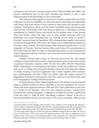 Pasi September 1930, Lisbon
Pessoa Plural: 1 (P./Spr. 2012) 255
on Pessoa’s and Crowley’s personal papers (Pasi, 1999 and 2006; Pasi, 2001). The
present contribution goes in the same direction and intends to add a most
important piece to the knowledge we have of the affair.
One of the puzzling aspects of research on Crowley’s papers from the Yorke
Collection was the unavailability of certain documents concerning his relationship
with Pessoa that were known to have existed at some point, but seemed to have
vanished. Among them, there were the books of English poems that Pessoa had
sent Crowley in December 1929, and whose re-discovery is described in another
contribution by Patricio Ferrari and myself for the present issue of this journal
(Pasi and Ferrari, 2012). But there was at least another document that was
potentially even more interesting and was eluding all my efforts to locate it:
Crowley’s personal diary for September 1930, corresponding roughly to the period
he spent in Portugal (Pasi, 1999: 153, n. 65). There was no doubt that this portion of
Crowley’s diary existed. Not only because John Symonds quoted from it in his
biography of Crowley,7 but also because there were traces of its past presence in
the Yorke Collection itself. In order to understand this point, it is now necessary to
make a digression both into Crowley’s use of his diaries and into the history of the
Yorke Collection.
Aleister Crowley kept a diary for the most part of his life. The regular
writing of a diary clearly had for him a magical purpose and was part of his system
of spiritual realization (Asprem, 2008: 151-154; Pasi, 2004: 376-379; Wasserman,
2006).8 Depending on circumstances, his diaries would also fulfill more secular
tasks such as writing down personal reflections about the most disparate subjects
or simply keeping a record of significant daily events. Together with Crowley’s
own autobiography (Crowley, 1989), his diaries offer the largest amount of
biographical material for most periods of his life, and have in fact been freely used
by his biographers, starting with John Symonds.
Precisely because of the magical significance of his diaries, Crowley himself
began to publish portions of them, especially in his own periodical The Equinox,
whose first series appeared between 1909 and 1913. Their publication could serve
as a model for his disciples, who were also required to keep a regular diary
recording their spiritual progress. A significant example of Crowley’s publication
of his own diary is “John St. John,” describing a spiritual “retreat” in the city of
Paris and published in the very first issue of The Equinox (Crowley, 1909; see also
7 Symonds quotes several passages from Crowley’s diary related to his Portuguese trip already in
the first edition of his book (Symonds, 1951: 273-275), and leaves them practically unchanged in the
subsequent editions (Symonds, 1971: 368-370; Symonds, 1989: 452-455; Symonds, 1997: 456-459).
8 It is also noteworthy that one of the two novels he published during his life was titled The Diary of
Drug Fiend (Crowley, 1922). In the novel the regular practice of the diary is emphasized for its
spiritual value and is part of the teaching system of the community on which the plot centers
(loosely based on the Thelemite community Crowley created in Cefalù, Sicily, in 1920).
 