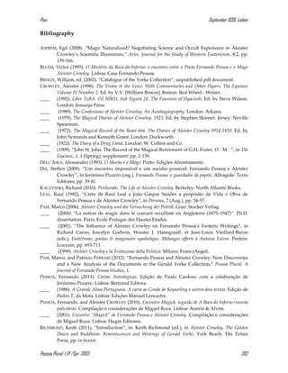 Pasi September 1930, Lisbon
Pessoa Plural: 1 (P./Spr. 2012) 282
Bibliography
ASPREM, Egil (2008). “Magic Naturalized? Negotiating Science and Occult Experience in Aleister
Crowley’s Scientific Illuminism,” Aries. Journal for the Study of Western Esotericism, 8:2, pp.
139-166.
BELÉM, Victor (1995). O Mistério da Boca-do-Inferno: o encontro entre o Poeta Fernando Pessoa e o Mago
Aleister Crowley. Lisboa: Casa Fernando Pessoa.
BREEZE, William, ed. (2002). “Catalogue of the Yorke Collection”, unpublished pdf document.
CROWLEY, Aleister (1998). The Vision & the Voice. With Commentaries and Other Papers. The Equinox
Volume IV Number 2. Ed. by V.V. [William Breeze]. Boston: Red Wheel - Weiser.
____ (1992). Liber TzBA. Vel NIKH. Sub Figura 28. The Fountain of Hyacinth. Ed. by Steve Wilson.
London: Iemanja Press.
____ (1989). The Confessions of Aleister Crowley. An Autohagiography. London: Arkana.
____ (1979). The Magical Diaries of Aleister Crowley. 1923. Ed. by Stephen Skinner. Jersey: Neville
Spearman.
____ (1972). The Magical Record of the Beast 666. The Diaries of Aleister Crowley 1914-1920. Ed. by
John Symonds and Kenneth Grant. London: Duckworth.
____ (1922). The Diary of a Drug Fiend. London: W. Collins and Co.
____ (1909). “John St. John. The Record of the Magical Retirement of G.H. Frater, OM”, in The
Equinox, 1, 1 (Spring), supplement: pp. 1-139.
DELL’AIRA, Alessandro (1993). O Mocho e o Mago. Porto: Edições Afrontamento.
DIX, Steffen (2009). “Um encontro impossível e um sucídio possivel: Fernando Pessoa e Aleister
Crowley”, in Jerónimo Pizarro (org.), Fernando Pessoa: o guardador de papéis. Alfragide: Texto
Editores, pp. 39-81.
KACZYNSKI, Richard (2010). Perdurabo. The Life of Aleister Crowley. Berkeley: North Atlantic Books.
LEAL, Raul (1982), “Carta de Raul Leal a João Gaspar Simões a propósito de Vida e Obra de
Fernando Pessoa e de Aleister Crowley”, in Persona, 7 (Aug.), pp. 54-57.
PASI, Marco (2006). Aleister Crowley und die Versuchung der Politik. Graz: Stocker Verlag.
____ (2004). “La notion de magie dans le courant occultiste en Angleterre (1875–1947)”. Ph.D.
dissertation. Paris: Ecole Pratique des Hautes Etudes.
____ (2001). “The Influence of Aleister Crowley on Fernando Pessoa’s Esoteric Writings”, in
Richard Caron, Joscelyn Godwin, Wouter J. Hanegraaff, et Jean-Louis Vieillard-Baron
(eds.), Esotérisme, gnoses & imaginaire symbolique. Mélanges offerts à Antoine Faivre. Peeters:
Louvain, pp. 693-711.
____ (1999). Aleister Crowley e la Tentazione della Politica. Milano: FrancoAngeli.
PASI, Marco, and Patricio FERRARI (2012). “Fernando Pessoa and Aleister Crowley: New Discoveries
and a New Analysis of the Documents in the Gerald Yorke Collection,” Pessoa Plural. A
Journal of Fernando Pessoa Studies, 1.
PESSOA, Fernando (2011). Cartas Astrológicas. Edição de Paulo Cardoso com a colaboração de
Jerónimo Pizarro. Lisboa: Bertrand Editora.
____ (1988). A Grande Alma Portuguesa. A carta ao Conde de Keyserling e outros dois textos. Edição de
Pedro T. da Mota. Lisboa: Edições Manuel Lencastre.
PESSOA, Fernando, and Aleister CROWLEY (2010). Encontro Magick, seguido de A Boca do Inferno (novela
policiária). Compilação e considerações de Miguel Roza. Lisboa: Assírio & Alvim.
____ (2001). Encontro “Magick” de Fernando Pessoa e Aleister Crowley. Compilação e considerações
de Miguel Roza. Lisboa: Hugin Editores.
RICHMOND, Keith (2011). “Introduction”, in: Keith Richmond (ed.), in Aleister Crowley, The Golden
Dawn and Buddhism. Reminiscences and Writings of Gerald Yorke. York Beach: The Teitan
Press, pp. ix-lxxxiv.
 