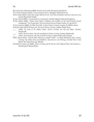 Pasi September 1930, Lisbon
Pessoa Plural: 1 (P./Spr. 2012) 283
RICO GONGORA, Montserrat (2009). Pasajeros de la niebla. Barcelona: Ediciones B.
SALGUEIRO, Francisco (2012). O Anjo que Queria Pecar. Alfragide: Oficina do Livro.
SHIVA, Frater (2012). Inside Solar Lodge. Behind the Veil. True Tales of Initiation and Inner Adventure. Los
Lunas: Desert Star Temple.
SOARES, David (2007). A Conspiração dos Antepassados. Parede: Edições Saída de Emergência.
STARR, Martin (2006). ‘‘Chaos from Order: Cohesion and Conflict in the Post-Crowley Occult
Continuum”, The Pomegranate. The International Journal of Pagan Studies, 8:1, pp. 84-117.
SUTIN, Lawrence (2000). Do What Thou Wilt. A Life of Aleister Crowley. London: St. Martin’s Press.
SYMONDS, John (1997) The Beast 666. The Life of Aleister Crowley, London: Pindar Press.
____ (1989). The King of the Shadow Realm. Aleister Crowley: His Life and Magic. London:
Duckworth.
____ (1971). The Great Beast. The Life and Magick of Aleister Crowley. London: Macdonald.
____ (1951). The Great Beast. The Life of Aleister Crowley. London: Rider and Company.
TIBET, David (2011). “David Tibet interviews Gerald Yorke”, in: Keith Richmond (ed.), Aleister
Crowley, The Golden Dawn and Buddhism. Reminiscences and Writings of Gerald Yorke. York
Beach: The Teitan Press, pp. 208-241.
WASSERMAN, James, ed. (2006). Aleister Crowley and the Practice of the Magical Diary. San Francisco –
Newburyport: Weiser Books.
 