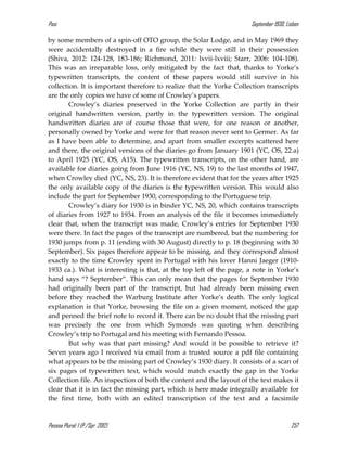Pasi September 1930, Lisbon
Pessoa Plural: 1 (P./Spr. 2012) 257
by some members of a spin-off OTO group, the Solar Lodge, and in May 1969 they
were accidentally destroyed in a fire while they were still in their possession
(Shiva, 2012: 124-128, 183-186; Richmond, 2011: lxvii-lxviii; Starr, 2006: 104-108).
This was an irreparable loss, only mitigated by the fact that, thanks to Yorke’s
typewritten transcripts, the content of these papers would still survive in his
collection. It is important therefore to realize that the Yorke Collection transcripts
are the only copies we have of some of Crowley’s papers.
Crowley’s diaries preserved in the Yorke Collection are partly in their
original handwritten version, partly in the typewritten version. The original
handwritten diaries are of course those that were, for one reason or another,
personally owned by Yorke and were for that reason never sent to Germer. As far
as I have been able to determine, and apart from smaller excerpts scattered here
and there, the original versions of the diaries go from January 1901 (YC, OS, 22.a)
to April 1925 (YC, OS, A15). The typewritten transcripts, on the other hand, are
available for diaries going from June 1916 (YC, NS, 19) to the last months of 1947,
when Crowley died (YC, NS, 23). It is therefore evident that for the years after 1925
the only available copy of the diaries is the typewritten version. This would also
include the part for September 1930, corresponding to the Portuguese trip.
Crowley’s diary for 1930 is in binder YC, NS, 20, which contains transcripts
of diaries from 1927 to 1934. From an analysis of the file it becomes immediately
clear that, when the transcript was made, Crowley’s entries for September 1930
were there. In fact the pages of the transcript are numbered, but the numbering for
1930 jumps from p. 11 (ending with 30 August) directly to p. 18 (beginning with 30
September). Six pages therefore appear to be missing, and they correspond almost
exactly to the time Crowley spent in Portugal with his lover Hanni Jaeger (1910-
1933 ca.). What is interesting is that, at the top left of the page, a note in Yorke’s
hand says “? September”. This can only mean that the pages for September 1930
had originally been part of the transcript, but had already been missing even
before they reached the Warburg Institute after Yorke’s death. The only logical
explanation is that Yorke, browsing the file on a given moment, noticed the gap
and penned the brief note to record it. There can be no doubt that the missing part
was precisely the one from which Symonds was quoting when describing
Crowley’s trip to Portugal and his meeting with Fernando Pessoa.
But why was that part missing? And would it be possible to retrieve it?
Seven years ago I received via email from a trusted source a pdf file containing
what appears to be the missing part of Crowley’s 1930 diary. It consists of a scan of
six pages of typewritten text, which would match exactly the gap in the Yorke
Collection file. An inspection of both the content and the layout of the text makes it
clear that it is in fact the missing part, which is here made integrally available for
the first time, both with an edited transcription of the text and a facsimile
 