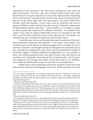 Pasi September 1930, Lisbon
Pessoa Plural: 1 (P./Spr. 2012) 258
reproduction of the document.12 The same source informed me later about the
latter’s provenance.13 As I have said, after Crowley’s death Gerald Yorke asked
Kenneth Grant to type the documents he had at his disposal before dispatching
them to Karl Germer. Yorke did not pay Grant for this service, but allowed him to
keep one of the carbon copies that were being made in the process (Tibet, 2011:
221-222). Grant had therefore a mirror copy of all the transcripts that were so
prepared. While he would normally keep only one copy for himself, it appears that
for that particular portion of the diary – maybe simply by an oversight, or maybe
for other reasons that would now be difficult to ascertain – he retained all the
copies.14 Thus, after the original handwritten version was destroyed in the 1969
fire, no one but Grant could have access to that part anymore. According to my
informant, the scan I received was made from one of Grant’s copies.15
I would like now to focus on the points that make this portion of Crowley’s
diary particularly interesting and important. A first aspect needs hardly to be
mentioned, and it is the obvious fact that these pages allow us to follow Crowley’s
activities, encounters, and thoughts during his Portuguese trip practically day by
day. Especially by comparing the diary entries with the documentary material of
the Pessoa “Magick” Collection published by Miguel Roza, it is now possible to
know with sufficient precision where and when Crowley went and what he did
during his stay.16 Especially concerning the Boca do Inferno affair, and Crowley’s
own departure from Portugal, this portion of the diary allows us to establish a
more reliable and detailed chronology of events than it was possible before.
Another point worth mentioning concerns the quotations of this part of the
diary made by Symonds in his biography of Crowley. All the quotations can easily
12 For the sake of completeness, the facsimile reproduction will also include pp. 11 and 18 of
Crowley’s 1930 diary from the Yorke Collection (YC, NS, 20), that is, the pages immediately
preceding and following the missing document. This will allow to place the document back in its
original textual sequence.
13 Personal email dated 6 May 2012.
14 Already in 2002 William Breeze had come to the same conclusion, even if at that time he did not
have access to the missing document. In a preliminary copy of a projected revised version of the
Yorke Collection catalogue, he noted: “The missing pages were never in the Yorke Collection. Yorke
had employed Kenneth Grant to transcribe the Royal Court diaries c. 1950. Grant’s personal copy of
1930 has the original and all carbons for the missing pages through a collation error.” (Breeze, 2002:
135).
15 Personal email dated 6 May 2012.
16 One significant example of an error in chronology that can be corrected through the analysis of
the diary is the date of a letter from Crowley to Pessoa which Miguel Roza gives as 15 September
1930 (Pessoa and Crowley, 2010: 104), and which in fact is 3 September 1930. Dix, in his thorough
study of the encounter between the two men based on the “Magick” Collection, also follows Roza
in his mistake (Dix, 2009: 54, 69-70). This correction is particularly important, because it places this
letter before the initiation that took place on 9 September at Raul Leal’s apartment, about which see
below.
 