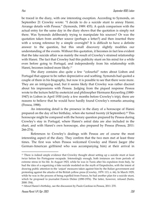 Pasi September 1930, Lisbon
Pessoa Plural: 1 (P./Spr. 2012) 259
be traced in the diary, with one interesting exception. According to Symonds, on
September 21 Crowley wrote: “I decide to do a suicide stunt to annoy Hanni.
Arrange details with Pessoa.” (Symonds, 1989: 455). A quick comparison with the
actual entry for the same day in the diary shows that the quotation is simply not
there. Was Symonds deliberately trying to manipulate his sources? Or was the
quotation taken from another source (perhaps a letter?) and then inserted there
with a wrong reference by a simple oversight? It is difficult to have a definite
answer to the question, but this small discovery slightly modifies our
understanding of the events. Without this quotation, it becomes in fact less evident
that the fake suicide affair was mainly the result of Crowley’s strained relationship
with Hanni. The fact that Crowley had this publicity stunt on his mind for a while
even before going to Portugal, and independently from his relationship with
Hanni, becomes indeed more likely.17
The diary contains also quite a few “colourful” notes about Lisbon and
Portugal that appear to be rather depreciative and scathing. Symonds had quoted a
couple of them in his biography, but now it is possible to see that there were more.
They are an intriguing read, but it seems likely that Crowley was rather discreet
about his impressions with Pessoa. Judging from the piqued response Pessoa
wrote to the lecture held by esotericist and philosopher Hermann Keyserling (1880-
1947) in Lisbon in April 1930 (only a few months before Crowley’s trip), there are
reasons to believe that he would have hardly found Crowley’s remarks amusing
(Pessoa, 1988).
An interesting detail is the presence in the diary of a horoscope of Hanni
prepared on the day of her birthday, when she turned twenty (4 September).18 This
horoscope might be compared with the horary question prepared by Pessoa during
Crowley’s stay in Portugal, where Hanni’s astral data are also included in the
chart, and with Hanni’s own horoscope, also prepared by Pessoa (Pessoa, 2011:
266-274).
References to Crowley’s dealings with Pessoa are of course the most
interesting aspect of the diary. They confirm that the two men met at least three
times. The first was when Pessoa welcomed Crowley and Hanni Jaeger (the
German-American girlfriend who was accompanying him) at their arrival in
17 There is indeed ample evidence that Crowley thought about setting up a suicide stunt at least
twice before his Portuguese escapade. Interestingly enough, both instances are from periods of
extreme stress in his life. In August 1923, while he was in Tunis after his expulsion from Italy, he
had the idea of a organizing a fake suicide modeled on the myth of Empedocles, with the intent of
drawing public attention to the ‘unjust’ measures taken against him by the Italian government and
protesting against the attacks of the British yellow press (Crowley, 1979: 113, n. 66). In March 1929,
while he was in the process of being expelled from France, he had another plan for a suicide stunt,
which he proposed to journalist Francis Dickie (1890-1976). The latter, however, refused (Sutin,
2000: 354).
18 About Hanni’s birthday, see the discussion by Paulo Cardoso in Pessoa, 2011: 270.
 
