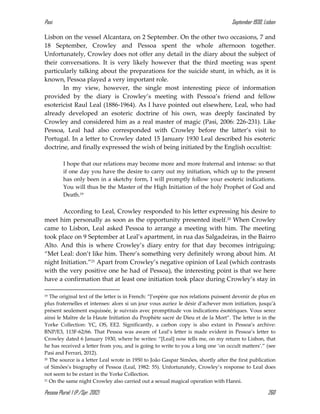 Pasi September 1930, Lisbon
Pessoa Plural: 1 (P./Spr. 2012) 260
Lisbon on the vessel Alcantara, on 2 September. On the other two occasions, 7 and
18 September, Crowley and Pessoa spent the whole afternoon together.
Unfortunately, Crowley does not offer any detail in the diary about the subject of
their conversations. It is very likely however that the third meeting was spent
particularly talking about the preparations for the suicide stunt, in which, as it is
known, Pessoa played a very important role.
In my view, however, the single most interesting piece of information
provided by the diary is Crowley’s meeting with Pessoa’s friend and fellow
esotericist Raul Leal (1886-1964). As I have pointed out elsewhere, Leal, who had
already developed an esoteric doctrine of his own, was deeply fascinated by
Crowley and considered him as a real master of magic (Pasi, 2006: 226-231). Like
Pessoa, Leal had also corresponded with Crowley before the latter’s visit to
Portugal. In a letter to Crowley dated 15 January 1930 Leal described his esoteric
doctrine, and finally expressed the wish of being initiated by the English occultist:
I hope that our relations may become more and more fraternal and intense: so that
if one day you have the desire to carry out my initiation, which up to the present
has only been in a sketchy form, I will promptly follow your esoteric indications.
You will thus be the Master of the High Initiation of the holy Prophet of God and
Death.19
According to Leal, Crowley responded to his letter expressing his desire to
meet him personally as soon as the opportunity presented itself.20 When Crowley
came to Lisbon, Leal asked Pessoa to arrange a meeting with him. The meeting
took place on 9 September at Leal’s apartment, in rua das Salgadeiras, in the Bairro
Alto. And this is where Crowley’s diary entry for that day becomes intriguing:
“Met Leal: don’t like him. There’s something very definitely wrong about him. At
night Initiation.”21 Apart from Crowley’s negative opinion of Leal (which contrasts
with the very positive one he had of Pessoa), the interesting point is that we here
have a confirmation that at least one initiation took place during Crowley’s stay in
19 The original text of the letter is in French: “J’espère que nos relations puissent devenir de plus en
plus fraternelles et intenses: alors si un jour vous auriez le désir d’achever mon initiation, jusqu’à
présent seulement esquissée, je suivrais avec promptitude vos indications ésotériques. Vous serez
ainsi le Maître de la Haute Initiation du Prophète sacré de Dieu et de la Mort”. The letter is in the
Yorke Collection: YC, OS, EE2. Significantly, a carbon copy is also extant in Pessoa’s archive:
BNP/E3, 113F-62/66. That Pessoa was aware of Leal’s letter is made evident in Pessoa’s letter to
Crowley dated 6 January 1930, where he writes: “[Leal] now tells me, on my return to Lisbon, that
he has received a letter from you, and is going to write to you a long one ‘on occult matters’.” (see
Pasi and Ferrari, 2012).
20 The source is a letter Leal wrote in 1950 to João Gaspar Simões, shortly after the first publication
of Simões’s biography of Pessoa (Leal, 1982: 55). Unfortunately, Crowley’s response to Leal does
not seem to be extant in the Yorke Collection.
21 On the same night Crowley also carried out a sexual magical operation with Hanni.
 