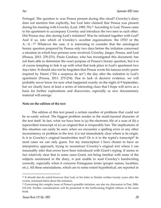 Pasi September 1930, Lisbon
Pessoa Plural: 1 (P./Spr. 2012) 261
Portugal. The question is: was Pessoa present during this ritual? Crowley’s diary
does not mention him explicitly, but Leal later claimed that Pessoa was present
during his meeting with Crowley (Leal, 1982: 55).22 According to Leal, Pessoa came
to his apartment to accompany Crowley and introduce the two men to each other.
Did Pessoa stay also during Leal’s initiation? Was he initiated together with Leal?
And if so, into which of Crowley’s occultist organizations: the OTO or the
AA?23 Whatever the case, it is interesting to consider that the astrological
horary question prepared by Pessoa only two days before the initiation concerned
a situation in which four persons were involved: Crowley, Jaeger, Pessoa, and Leal
(Pessoa, 2011: 270-271). Paulo Cardoso, who has investigated this document, has
not been able to determine the exact purpose of Pessoa’s horary question, but it is
of course tempting to link it up with what that took place in Leal’s apartment two
days later. It should also not be forgotten that Pessoa wrote his famous erotic poem
inspired by Hanni (“Dá a surpreza de ser”) the day after the initiation in Leal’s
apartment (Pessoa, 2011: 273-274). Due to lack of decisive evidence, we will
probably never know for sure what happened exactly on the night of 9 September,
but we clearly have at least a series of interesting clues that I hope will serve as a
basis for further explorations and discoveries, especially as new documentary
material will emerge.
Note on the edition of the text
The edition of this text posed a certain number of problems that could not
be so easily solved. The biggest problem resides in the multi-layered character of
the text itself. In fact, what we have here is (a) the electronic file of a scan of (b) a
typewritten transcript of (c) an original that is irreparably lost. The implications of
this situation can easily be seen: when we encounter a spelling error or any other
inconsistency or problem in the text, it is not immediately clear where is its origin.
Is it in Crowley’s original handwritten text? Or is it in the typist’s transcript? In
most cases we can only guess. For my transcription I have chosen to have an
interpretive approach, trying to reconstruct Crowley’s original text where I can
reasonably infer that errors have been introduced with Grant’s typing. It seems in
fact relatively clear that in some cases Grant, not being familiar with some of the
subjects mentioned in the diary, is just unable to read Crowley’s handwriting
correctly, especially when it concerns Portuguese terms (proper names, localities,
etc.). All these emendations, which are to some extent hypothetical, are reported in
22 It should also be noted however that Leal, in his letter to Simões written twenty years after the
events, remained silent about the initiation.
23 Concerning the complex issue of Pessoa’s possible initiation, see also my discussion in Pasi, 2006:
212-216. Further considerations will be presented in the forthcoming English edition of the same
book.
 