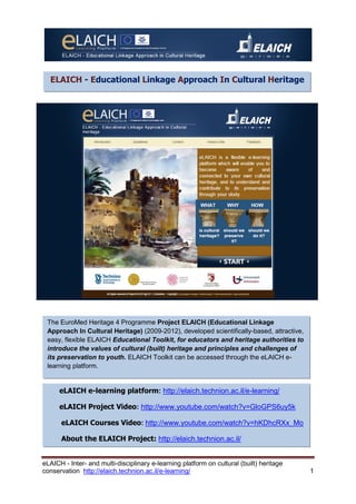 eLAICH - Inter- and multi-disciplinary e-learning platform on cultural (built) heritage 
conservation http://elaich.technion.ac.il/e-learning/ 1 
ELAICH - Educational Linkage Approach In Cultural Heritage 
The EuroMed Heritage 4 Programme Project ELAICH (Educational Linkage Approach In Cultural Heritage) (2009-2012), developed scientifically-based, attractive, easy, flexible ELAICH Educational Toolkit, for educators and heritage authorities to introduce the values of cultural (built) heritage and principles and challenges of its preservation to youth. ELAICH Toolkit can be accessed through the eLAICH e- learning platform. 
About the ELAICH Project: http://elaich.technion.ac.il/ 
eLAICH e-learning platform: http://elaich.technion.ac.il/e-learning/ 
eLAICH Project Video: http://www.youtube.com/watch?v=GloGPS6uy5k 
eLAICH Courses Video: http://www.youtube.com/watch?v=hKDhcRXx_Mo 
About the ELAICH Project: http://elaich.technion.ac.il/ 
 