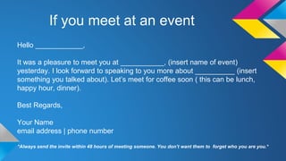 If you meet at an event 
Hello ____________, 
It was a pleasure to meet you at ___________, (insert name of event) 
yesterday. I look forward to speaking to you more about __________ (insert 
something you talked about). Let’s meet for coffee soon ( this can be lunch, 
happy hour, dinner). 
Best Regards, 
Your Name 
email address | phone number 
*Always send the invite within 48 hours of meeting someone. You don’t want them to forget who you are you.* 
 