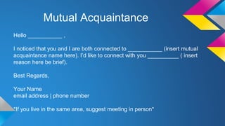 Mutual Acquaintance 
Hello ___________ , 
I noticed that you and I are both connected to ___________ (insert mutual 
acquaintance name here). I’d like to connect with you __________ ( insert 
reason here be brief). 
Best Regards, 
Your Name 
email address | phone number 
*If you live in the same area, suggest meeting in person* 
 