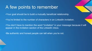 A few points to remember 
•Your goal should be to build a mutually beneficial relationship. 
•You’re limited to the number of characters in an LinkedIn invitation. 
•You don’t have to mention the word “invitation” in your message because it will 
appear in the invitation section of the LinkedIn inbox. 
•Be authentic and honest people can tell when you’re not. 
