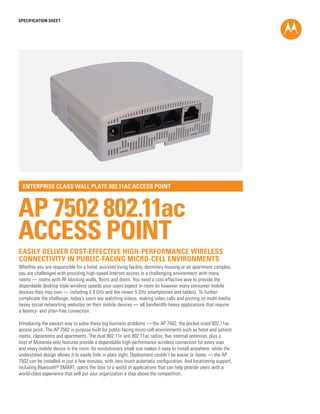 SPECIFICATION SHEET
AP 7502 802.11ac
ACCESS POINT
ENTERPRISE CLASS WALL PLATE 802.11AC ACCESS POINT
Whether you are responsible for a hotel, assisted living facility, dormitory housing or an apartment complex,
you are challenged with providing high-speed Internet access in a challenging environment with many
rooms — rooms with RF-blocking walls, floors and doors. You need a cost-effective way to provide the
dependable desktop style wireless speeds your users expect in-room on however many consumer mobile
devices they may own — including 2.4 GHz and the newer 5 GHz smartphones and tablets. To further
complicate the challenge, today’s users are watching videos, making video calls and posting on multi-media
heavy social networking websites on their mobile devices — all bandwidth-heavy applications that require
a latency- and jitter-free connection.
Introducing the easiest way to solve these big business problems — the AP 7502, the pocket-sized 802.11ac
access point. The AP 7502 is purpose built for public-facing micro-cell environments such as hotel and patient
rooms, classrooms and apartments. The dual 802.11n and 802.11ac radios, five internal antennas, plus a
host of Motorola-only features provide a dependable high-performance wireless connection for every user
and every mobile device in the room. Its revolutionary small size makes it easy to install anywhere, while the
understated design allows it to easily hide in plain sight. Deployment couldn’t be easier or faster — the AP
7502 can be installed in just a few minutes, with zero-touch automatic configuration. And locationing support,
including Bluetooth®
SMART, opens the door to a world of applications that can help provide users with a
world-class experience that will put your organization a step above the competition.
EASILY DELIVER COST-EFFECTIVE HIGH-PERFORMANCE WIRELESS
CONNECTIVITY IN PUBLIC-FACING MICRO-CELL ENVIRONMENTS
 