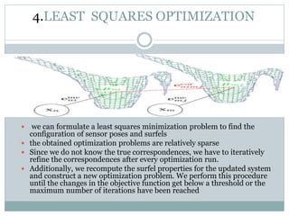 4.LEAST SQUARES OPTIMIZATION
 we can formulate a least squares minimization problem to find the
configuration of sensor poses and surfels
 the obtained optimization problems are relatively sparse
 Since we do not know the true correspondences, we have to iteratively
refine the correspondences after every optimization run.
 Additionally, we recompute the surfel properties for the updated system
and construct a new optimization problem. We perform this procedure
until the changes in the objective function get below a threshold or the
maximum number of iterations have been reached
 
