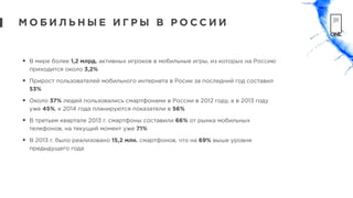 • В мире более 1,2 млрд. активных игроков в мобильные игры, из которых на Россию
приходится около 3,2%
• Прирост пользователей мобильного интернета в Росии за последний год составил
53%
• Около 37% людей пользовались смартфонами в России в 2012 году, а в 2013 году
уже 45%, к 2014 года планируются показатели в 56%
• В третьем квартале 2013 г. смартфоны составили 66% от рынка мобильных
телефонов, на текущий момент уже 71%
• В 2013 г. было реализовано 15,2 млн. смартфонов, что на 69% выше уровня
предыдущего года
М О Б И Л Ь Н Ы Е И Г Р Ы В Р О С С И И
 