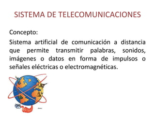 SISTEMA DE TELECOMUNICACIONES
Concepto:
Sistema artificial de comunicación a distancia
que permite transmitir palabras, sonidos,
imágenes o datos en forma de impulsos o
señales eléctricas o electromagnéticas.
 