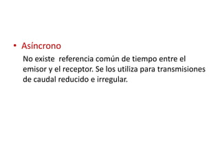 • Asíncrono
  No existe referencia común de tiempo entre el
  emisor y el receptor. Se los utiliza para transmisiones
  de caudal reducido e irregular.
 