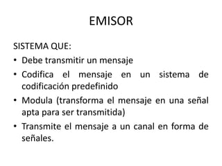 EMISOR
SISTEMA QUE:
• Debe transmitir un mensaje
• Codifica el mensaje en un sistema de
  codificación predefinido
• Modula (transforma el mensaje en una señal
  apta para ser transmitida)
• Transmite el mensaje a un canal en forma de
  señales.
 