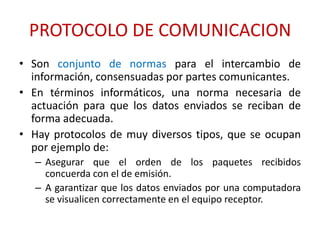 PROTOCOLO DE COMUNICACION
• Son conjunto de normas para el intercambio de
  información, consensuadas por partes comunicantes.
• En términos informáticos, una norma necesaria de
  actuación para que los datos enviados se reciban de
  forma adecuada.
• Hay protocolos de muy diversos tipos, que se ocupan
  por ejemplo de:
   – Asegurar que el orden de los paquetes recibidos
     concuerda con el de emisión.
   – A garantizar que los datos enviados por una computadora
     se visualicen correctamente en el equipo receptor.
 
