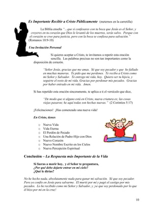 Es Importante Recibir a Cristo Públicamente (meternos en la carretilla)
La Biblia enseña “…que si confesares con tu boca que Jesús es el Señor, y
creyeres en tu corazón que Dios le levantó de los muertos, serás salvo. Porque con
el corazón se cree para justicia, pero con la boca se confiesa para salvación.”
(Romanos 10:9-10)
Una Invitación Personal
Si quieres aceptar a Cristo, te invitamos a repetir esta oración
sencilla. Las palabras precisas no son tan importantes como la
disposición de corazón.
“Señor Jesús, gracias que me amas. Sé que soy pecador y que he fallado
en muchas maneras. Te pido que me perdones. Te recibo a Cristo como
mi Señor y Salvador. Te entrego mi vida, hoy. Quiero ser tu hijo/a, y
seguirte el resto de mi vida. Gracias por perdonar mis pecados. Gracias
por haber entrado en mi vida. Amen.
Si has repetido esta oración sinceramente, te aplica a ti el versículo que dice,
“De modo que si alguno está en Cristo, nueva criatura es; las cosas
viejas pasaron; he aquí todas son hechas nuevas.” (2 Corintios 5:17)
¡Felicitaciones! ¡Has comenzado una nueva vida!
En Cristo, tienes
o Nueva Vida
o Vida Eterna
o El Perdón de Pecado
o Una Relación de Padre-Hijo con Dios
o Nuevo Corazón
o Nuevo Nombre Escrito en los Cielos
o Nueva Percepción Espiritual
Conclusión – La Respuesta más Importante de la Vida
Si fueras a morir hoy, y el Señor te preguntara,
¿Por qué debo dejarte entrar en mi cielo?
¿Qué le dirías?
No he hecho nada, absolutamente nada para ganar mi salvación. Sé que soy pecador.
Pero yo confío en Jesús para salvarme. El murió por mí y pagó el castigo por mis
pecados. Lo he recibido como mi Señor y Salvador, y ¡se que soy perdonado por lo que
él hizo por mi en la cruz!
10
 