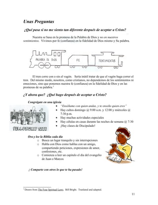 Unas Preguntas
¿Qué pasa si no me siento tan diferente después de aceptar a Cristo?
Nuestra se basa en la promesa de la Palabra de Dios y no en nuestros
sentimientos. Vivimos por fe (confianza) en la fidelidad de Dios mismo y Su palabra.
El tren corre con o sin el vagón. Sería inútil tratar de que el vagón haga correr el
tren. Del mismo modo, nosotros, como cristianos, no dependemos de los sentimientos ni
emociones, sino que ponemos nuestra fe (confianza) en la fidelidad de Dios y en las
promesas de su palabra.3
¿Y ahora que? ¿Qué hago después de aceptar a Cristo?
Congrégate en una iglesia
• “Enséñame con quien andas, y te enseño quien eres”
• Hay cultos domingo @ 9:00 a.m. y 12:00 y miércoles @
7:30 p.m.
• Hay muchas actividades especiales
• Hay células en casas durante las noches de semana @ 7:30
• ¡Hay clases de Discipulado!
Ora y lee la Biblia cada día
o Busca un lugar tranquilo y sin interrupciones
o Habla con Dios como hablas con un amigo,
compartiendo peticiones, expresiones de amor,
confesiones, etc.
o Comienza a leer un capitulo el día del evangelio
de Juan o Marcos
¡ Comparte con otros lo que te ha pasado!
3
Drawn from The Four Spiritual Laws. Bill Bright. Tranlated and adapted.
11
 