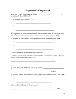 Preguntas de Comprensión
Jesús dijo, “Yo he venido para que tengan _______________, y ______________ en
abundancia.” - Juan 10:10 (p.1)
¿Qué significa “nacer de nuevo”? (p.2)
1. _______________________________________________
2. ___________________________________________________
3. ____________________________________________________
El Cristianismo no es meramente asistir a la iglesia o ser una buena persona. Es, primero
que todo, __________________________________________________. (p.2)
¿Cuáles son las “tres verdades” de la salvación que todos debemos entender? (p.4)
1. ___________________________________________________
2. ___________________________________________________
3. __________________________________________________
¿Como contestamos la persona que dice lo siguiente?
“Pero yo soy una buena persona. No mato a nadie. Trato bien a los demás. ¿Por qué
dice la Biblia que soy un pecador?” (p.4)
___________________________________________________________
___________________________________________________________
¿Cuál es el resultado del pecado para un ser humano? ____________________________
______________________________________________________(p.4-5)
¿Cuáles son algunas formas erróneas que la gente usa para intentar alcanzar a Dios? (p.5)
1. ______________________________________________
2. _________________________________________________
¿Cómo solucionó Dios el problema humano? ________________________
_____________________________________________________________. (p.6)
12
 