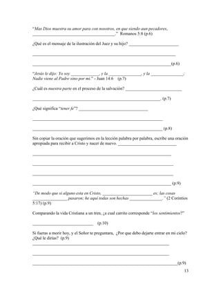 “Mas Dios muestra su amor para con nosotros, en que siendo aun pecadores,
______________________________________.” Romanos 5:8 (p.6)
¿Qué es el mensaje de la ilustración del Juez y su hijo? _______________________
__________________________________________________________________
________________________________________________________________(p.6)
“Jesús le dijo: Yo soy _____________, y la _______________, y la _______________;
Nadie viene al Padre sino por mi.” - Juan 14:6 (p.7)
¿Cuál es nuestra parte en el proceso de la salvación? __________________________
___________________________________________________________. (p.7)
¿Qué significa “tener fe”? ________________________________
____________________________________________________________
____________________________________________________________ (p.8)
Sin copiar la oración que sugerimos en la lección palabra por palabra, escribe una oración
apropiada para recibir a Cristo y nacer de nuevo. ___________________________
________________________________________________________________
_________________________________________________________________
_________________________________________________________________
________________________________________________________________ (p.9)
“De modo que si alguno esta en Cristo, _______________________ es; las cosas
________________ pasaron; he aquí todas son hechas _______________.” (2 Corintios
5:17) (p.9)
Comparando la vida Cristiana a un tren, ¿a cual carrito corresponde “los sentimientos?”
____________________________ (p.10)
Si fueras a morir hoy, y el Señor te preguntara, ¿Por que debo dejarte entrar en mi cielo?
¿Qué le dirías? (p.9)
_______________________________________________________________
_______________________________________________________________
___________________________________________________________________(p.9)
13
 