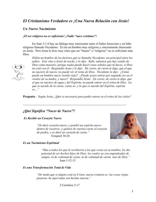 El Cristianismo Verdadero es ¡Una Nueva Relación con Jesús!
Un Nuevo Nacimiento
¡El ser religioso no es suficiente! ¡Nadie “nace cristiano”!
En Juan 3:1-6 hay un diálogo muy interesante entre el Señor Jesucristo y un líder
religioso llamado Nicodemo. El era un hombre muy religioso y sinceramente interesado
en Jesús. Pero Jesús le hizo muy claro que ser “bueno” o “religioso” no es suficiente ante
Dios.
Había un hombre de los fariseos que se llamaba Nicodemo, un principal entre los
judíos. Este vino a Jesús de noche, y le dijo: Rabí, sabemos que has venido de
Dios como maestro; porque nadie puede hacer estas señales que tú haces, si Dios
no está con él. Respondió Jesús y le dijo: De cierto, de cierto te digo, que el que
no naciere de nuevo, no puede ver el reino de Dios. Nicodemo le dijo: ¿Cómo
puede un hombre nacer siendo viejo? ¿Puede acaso entrar por segunda vez en el
vientre de su madre, y nacer? Respondió Jesús: De cierto, de cierto te digo, que
el que no naciere de agua y del Espíritu, no puede entrar en el reino de Dios. Lo
que es nacido de la carne, carne es; y lo que es nacido del Espíritu, espíritu
es…”
Pregunta – Según Jesús, ¿Qué es necesario para poder entrar en el reino de los cielos?
___________________________________________________________________.
¿Qué Significa “Nacer de Nuevo”?
Es Recibir un Corazón Nuevo
“Os daré corazón nuevo, y pondré un espíritu nuevo
dentro de vosotros; y quitaré de vuestra carne el corazón
de piedra, y os daré un corazón de carne.”
Ezequiel 36:26
Es un Nacimiento Espiritual
“Mas a todos los que le recibieron a los que creen en su nombre, les dio
potestad de ser hechos hijos de Dios; los cuales no son engendrados de
sangre, ni de voluntad de carne, ni de voluntad de varón, sino de Dios.”
Juan 1:12-13
Es una Transformación Total de Vida
“De modo que si alguno está en Cristo, nueva criatura es; las cosas viejas
pasaron; he aquí todas son hechas nuevas.”
2 Corintios 5:17
3
 