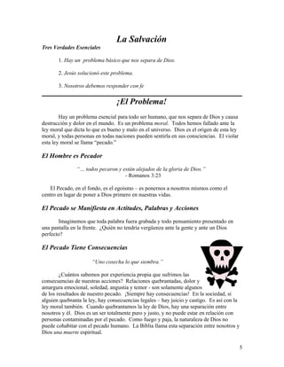 La Salvación
Tres Verdades Esenciales
1. Hay un problema básico que nos separa de Dios.
2. Jesús solucionó este problema.
3. Nosotros debemos responder con fe
¡El Problema!
Hay un problema esencial para todo ser humano, que nos separa de Dios y causa
destrucción y dolor en el mundo. Es un problema moral. Todos hemos fallado ante la
ley moral que dicta lo que es bueno y malo en el universo. Dios es el origen de esta ley
moral, y todas personas en todas naciones pueden sentirla en sus consciencias. El violar
esta ley moral se llama “pecado.”
El Hombre es Pecador
“… todos pecaron y están alejados de la gloria de Dios.”
- Romanos 3:23
El Pecado, en el fondo, es el egoísmo – es ponernos a nosotros mismos como el
centro en lugar de poner a Dios primero en nuestras vidas.
El Pecado se Manifiesta en Actitudes, Palabras y Acciones
Imaginemos que toda palabra fuera grabada y todo pensamiento presentado en
una pantalla en la frente. ¿Quién no tendría vergüenza ante la gente y ante un Dios
perfecto?
El Pecado Tiene Consecuencias
“Uno cosecha lo que siembra.”
¿Cuántos sabemos por experiencia propia que sufrimos las
consecuencias de nuestras acciones? Relaciones quebrantadas, dolor y
amargura emocional, soledad, angustia y temor - son solamente algunos
de los resultados de nuestro pecado. ¡Siempre hay consecuencias! En la sociedad, si
alguien quebranta la ley, hay consecuencias legales – hay juicio y castigo. Es así con la
ley moral también. Cuando quebrantamos la ley de Dios, hay una separación entre
nosotros y él. Dios es un ser totalmente puro y justo, y no puede estar en relación con
personas contaminadas por el pecado. Como fuego y paja, la naturaleza de Dios no
puede cohabitar con el pecado humano. La Biblia llama esta separación entre nosotros y
Dios una muerte espiritual.
5
 