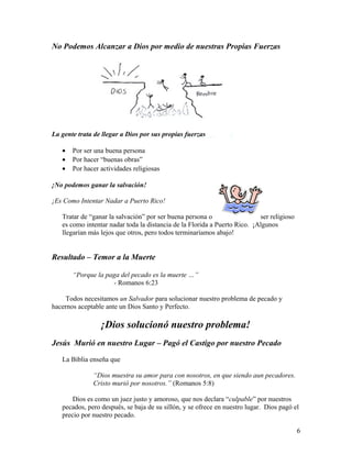 No Podemos Alcanzar a Dios por medio de nuestras Propias Fuerzas
La gente trata de llegar a Dios por sus propias fuerzas
• Por ser una buena persona
• Por hacer “buenas obras”
• Por hacer actividades religiosas
¡No podemos ganar la salvación!
¡Es Como Intentar Nadar a Puerto Rico!
Tratar de “ganar la salvación” por ser buena persona o ser religioso
es como intentar nadar toda la distancia de la Florida a Puerto Rico. ¡Algunos
llegarían más lejos que otros, pero todos terminaríamos abajo!
Resultado – Temor a la Muerte
“Porque la paga del pecado es la muerte …”
- Romanos 6:23
Todos necesitamos un Salvador para solucionar nuestro problema de pecado y
hacernos aceptable ante un Dios Santo y Perfecto.
¡Dios solucionó nuestro problema!
Jesús Murió en nuestro Lugar – Pagó el Castigo por nuestro Pecado
La Biblia enseña que
“Dios muestra su amor para con nosotros, en que siendo aun pecadores.
Cristo murió por nosotros.” (Romanos 5:8)
Dios es como un juez justo y amoroso, que nos declara “culpable” por nuestros
pecados, pero después, se baja de su sillón, y se ofrece en nuestro lugar. Dios pagó el
precio por nuestro pecado.
6
 