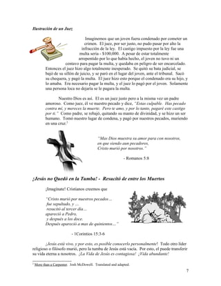 Ilustración de un Juez
Imaginemos que un joven fuera condenado por cometer un
crimen. El juez, por ser justo, no pudo pasar por alto la
infracción de la ley. El castigo impuesto por la ley fue una
multa seria - $100,000. A pesar de estar totalmente
arrepentido por lo que había hecho, el joven no tuvo ni un
centavo para pagar la multa, y quedaba en peligro de ser encarcelado.
Entonces el juez hizo algo totalmente inesperado. Se quitó su bata judicial, se
bajó de su sillón de juicio, y se paró en el lugar del joven, ante el tribunal. Sacó
su chequera, y pagó la multa. El juez hizo esto porque el condenado era su hijo, y
lo amaba. Era necesario pagar la multa, y el juez lo pagó por el joven. Solamente
una persona loca no dejaría se le pagara la multa.
Nuestro Dios es así. El es un juez justo pero a la misma vez un padre
amoroso. Como juez, él ve nuestro pecado y dice, “Estas culpable. Has pecado
contra mí, y mereces la muerte. Pero te amo, y por lo tanto, pagaré este castigo
por ti.” Como padre, se rebajó, quitando su manto de divinidad, y se hizo un ser
humano. Tomó nuestro lugar de condena, y pagó por nuestros pecados, muriendo
en una cruz.2
“Mas Dios muestra su amor para con nosotros,
en que siendo aun pecadores,
Cristo murió por nosotros.”
- Romanos 5:8
¡Jesús no Quedó en la Tumba! - Resucitó de entre los Muertos
¡Imagínate! Cristianos creemos que
“Cristo murió por nuestros pecados…
fue sepultado, y …
resucitó al tercer día…
apareció a Pedro,
y después a los doce.
Después apareció a mas de quinientos…”
- 1Corintios 15:3-6
¡Jesús está vivo, y por esto, es posible conocerlo personalmente! Todo otro líder
religioso o filósofo murió, pero la tumba de Jesús está vacía. Por esto, el puede transferir
su vida eterna a nosotros. ¡La Vida de Jesús es contagiosa! ¡Vida abundante!
2
More than a Carpenter. Josh McDowell. Translated and adapted.
7
 