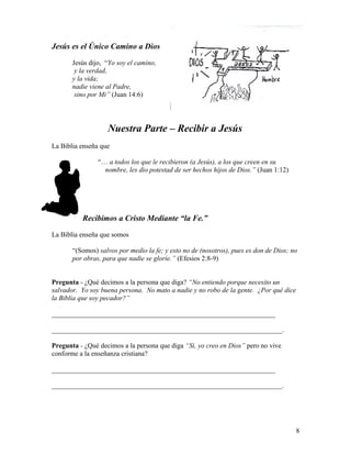 Jesús es el Único Camino a Dios
Jesús dijo, “Yo soy el camino,
y la verdad,
y la vida;
nadie viene al Padre,
sino por Mi” (Juan 14:6)
Nuestra Parte – Recibir a Jesús
La Biblia enseña que
“… a todos los que le recibieron (a Jesús), a los que creen en su
nombre, les dio potestad de ser hechos hijos de Dios.” (Juan 1:12)
Recibimos a Cristo Mediante “la Fe.”
La Biblia enseña que somos
“(Somos) salvos por medio la fe; y esto no de (nosotros), pues es don de Dios; no
por obras, para que nadie se gloríe.” (Efesios 2:8-9)
Pregunta - ¿Qué decimos a la persona que diga? “No entiendo porque necesito un
salvador. Yo soy buena persona. No mato a nadie y no robo de la gente. ¿Por qué dice
la Biblia que soy pecador?”
_________________________________________________________________
___________________________________________________________________.
Pregunta - ¿Qué decimos a la persona que diga “Si, yo creo en Dios” pero no vive
conforme a la enseñanza cristiana?
_________________________________________________________________
___________________________________________________________________.
8
 